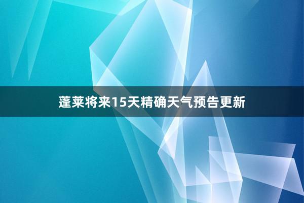 蓬莱将来15天精确天气预告更新